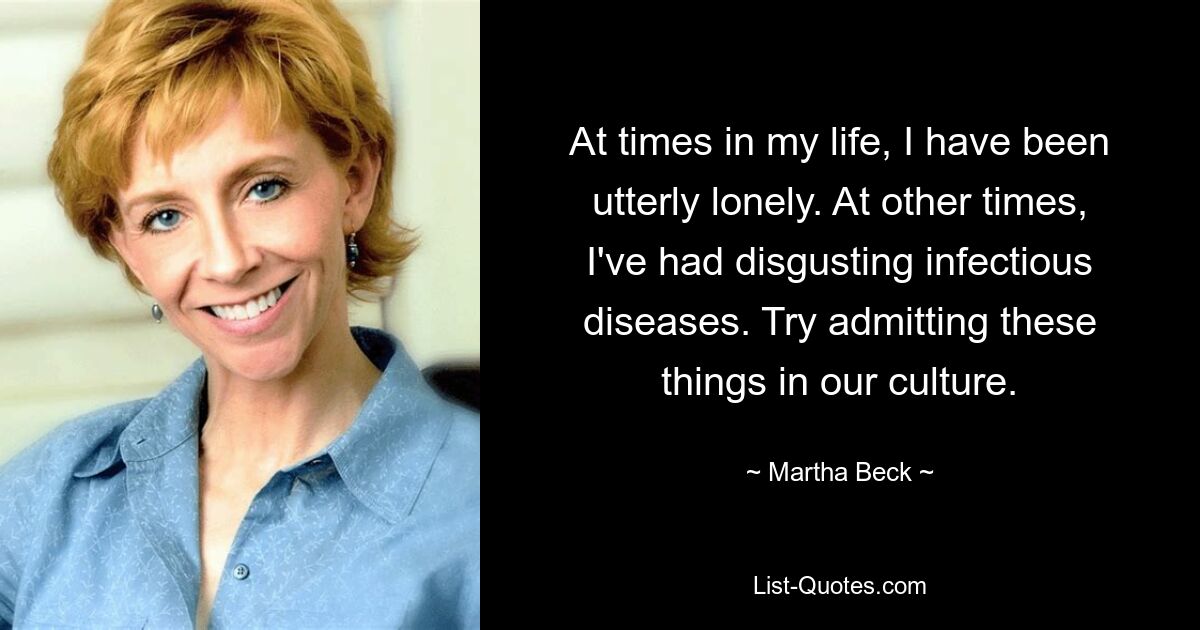 At times in my life, I have been utterly lonely. At other times, I've had disgusting infectious diseases. Try admitting these things in our culture. — © Martha Beck