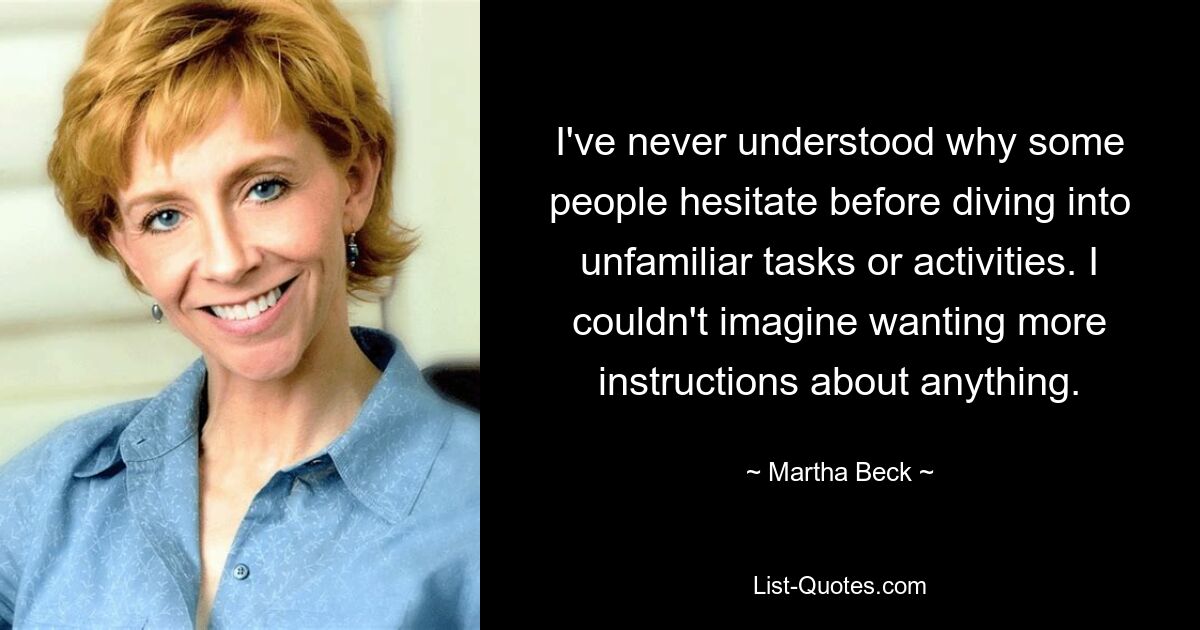 I've never understood why some people hesitate before diving into unfamiliar tasks or activities. I couldn't imagine wanting more instructions about anything. — © Martha Beck