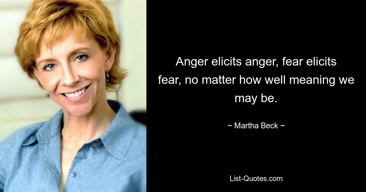 Anger elicits anger, fear elicits fear, no matter how well meaning we may be. — © Martha Beck