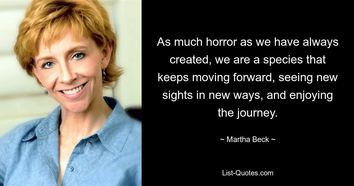 As much horror as we have always created, we are a species that keeps moving forward, seeing new sights in new ways, and enjoying the journey. — © Martha Beck