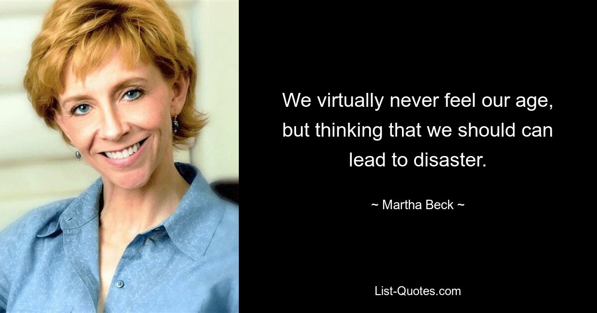 We virtually never feel our age, but thinking that we should can lead to disaster. — © Martha Beck