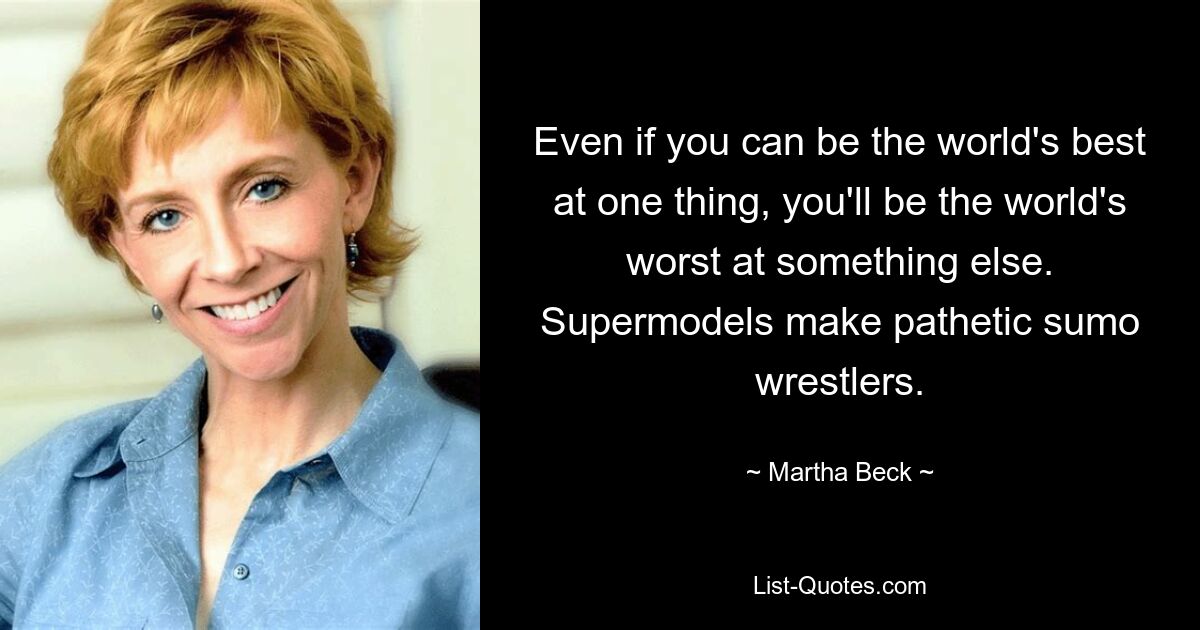 Even if you can be the world's best at one thing, you'll be the world's worst at something else. Supermodels make pathetic sumo wrestlers. — © Martha Beck