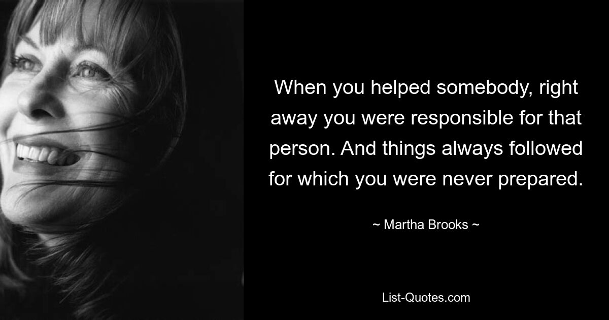 When you helped somebody, right away you were responsible for that person. And things always followed for which you were never prepared. — © Martha Brooks