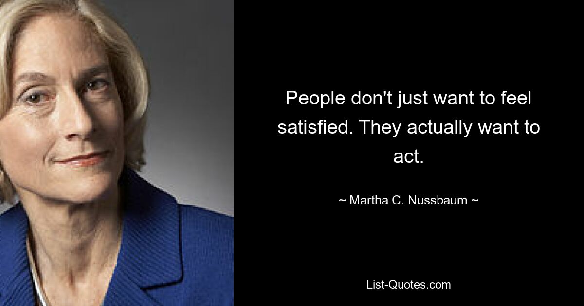 People don't just want to feel satisfied. They actually want to act. — © Martha C. Nussbaum