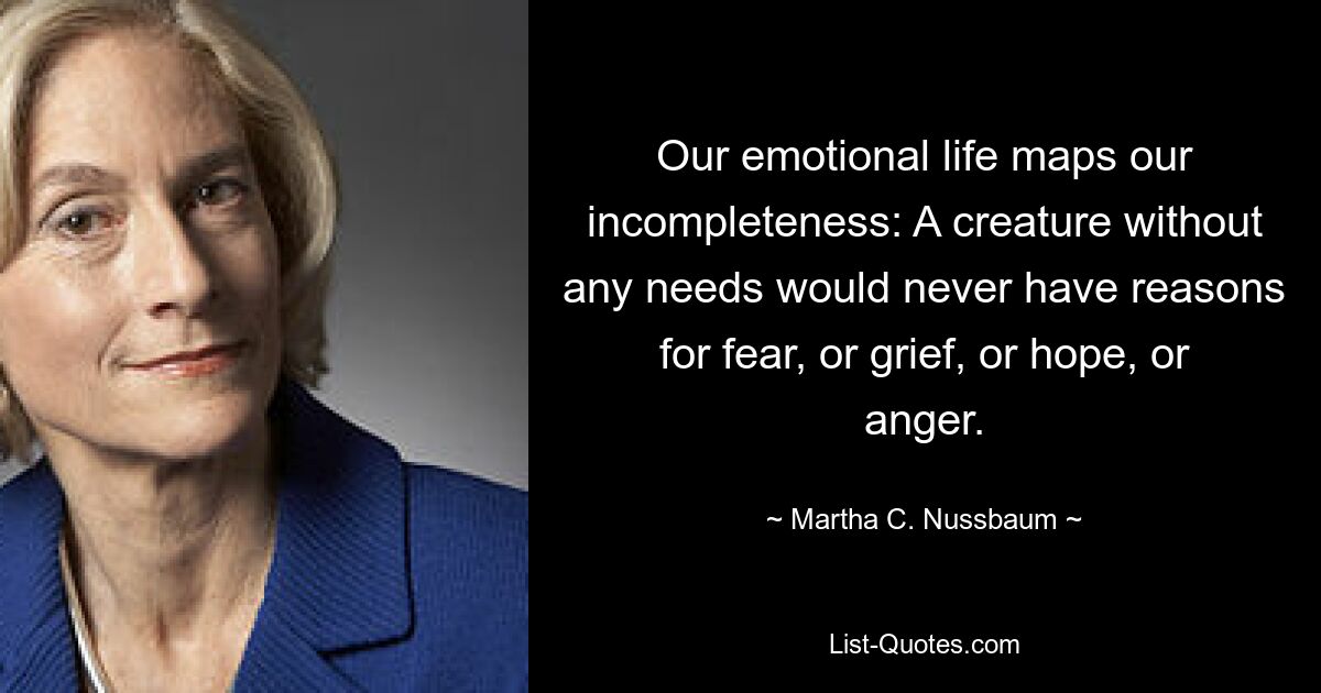 Our emotional life maps our incompleteness: A creature without any needs would never have reasons for fear, or grief, or hope, or anger. — © Martha C. Nussbaum