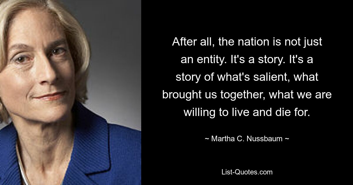 After all, the nation is not just an entity. It's a story. It's a story of what's salient, what brought us together, what we are willing to live and die for. — © Martha C. Nussbaum