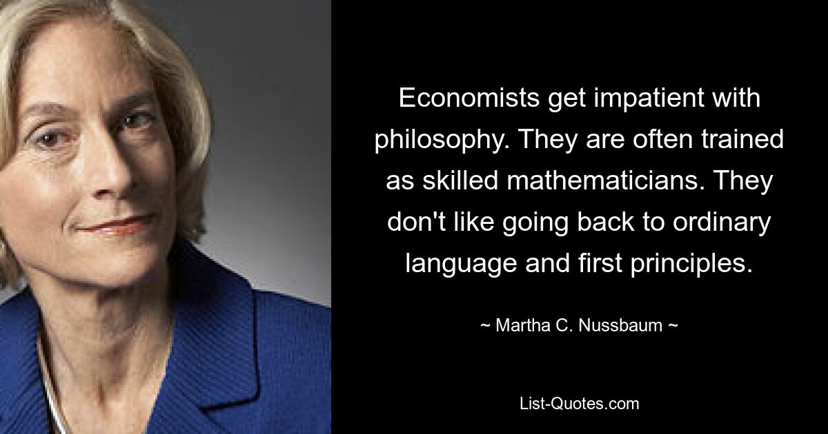 Economists get impatient with philosophy. They are often trained as skilled mathematicians. They don't like going back to ordinary language and first principles. — © Martha C. Nussbaum