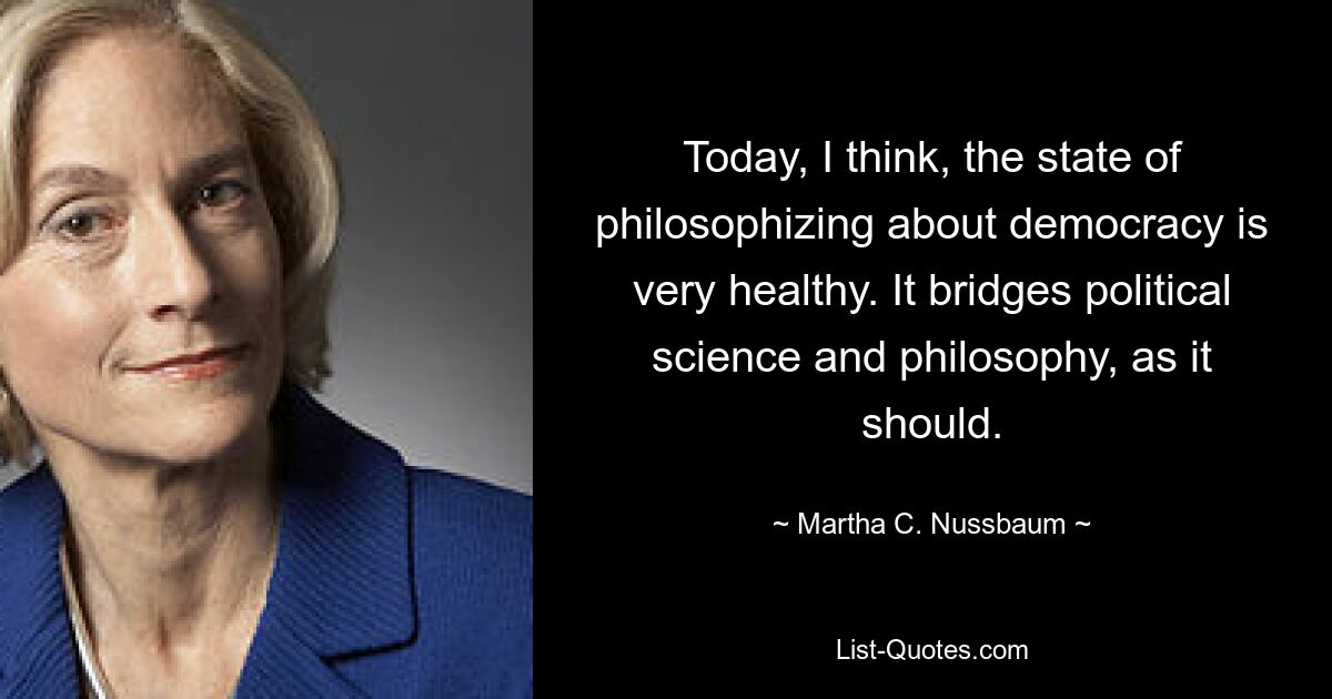 Today, I think, the state of philosophizing about democracy is very healthy. It bridges political science and philosophy, as it should. — © Martha C. Nussbaum