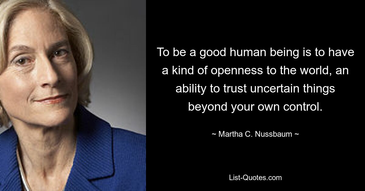 To be a good human being is to have a kind of openness to the world, an ability to trust uncertain things beyond your own control. — © Martha C. Nussbaum