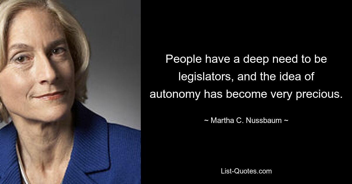 People have a deep need to be legislators, and the idea of autonomy has become very precious. — © Martha C. Nussbaum