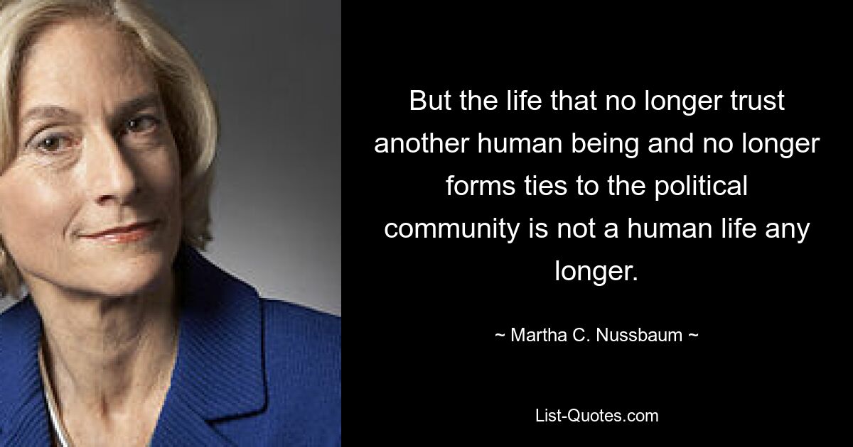 But the life that no longer trust another human being and no longer forms ties to the political community is not a human life any longer. — © Martha C. Nussbaum