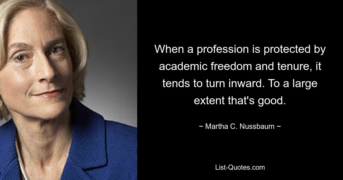 When a profession is protected by academic freedom and tenure, it tends to turn inward. To a large extent that's good. — © Martha C. Nussbaum