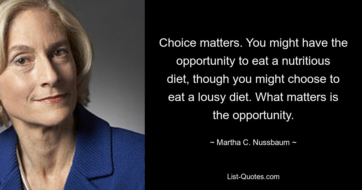 Choice matters. You might have the opportunity to eat a nutritious diet, though you might choose to eat a lousy diet. What matters is the opportunity. — © Martha C. Nussbaum