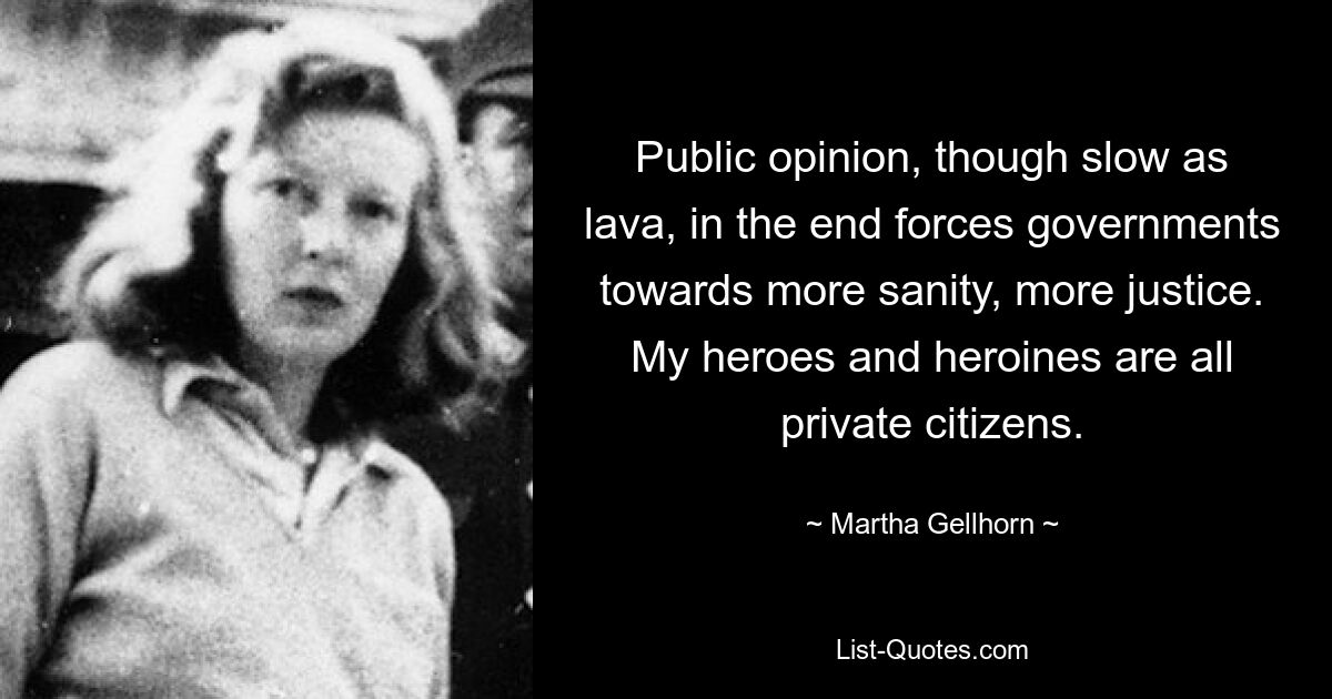 Public opinion, though slow as lava, in the end forces governments towards more sanity, more justice. My heroes and heroines are all private citizens. — © Martha Gellhorn