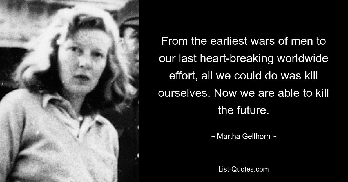 From the earliest wars of men to our last heart-breaking worldwide effort, all we could do was kill ourselves. Now we are able to kill the future. — © Martha Gellhorn