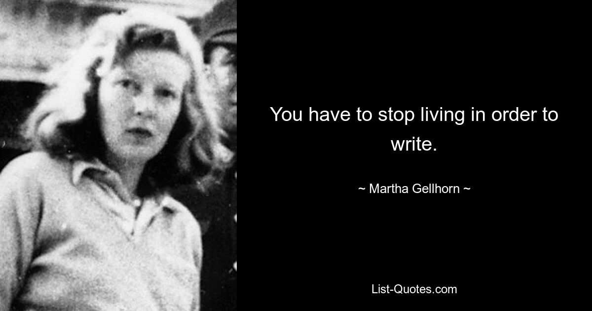 You have to stop living in order to write. — © Martha Gellhorn