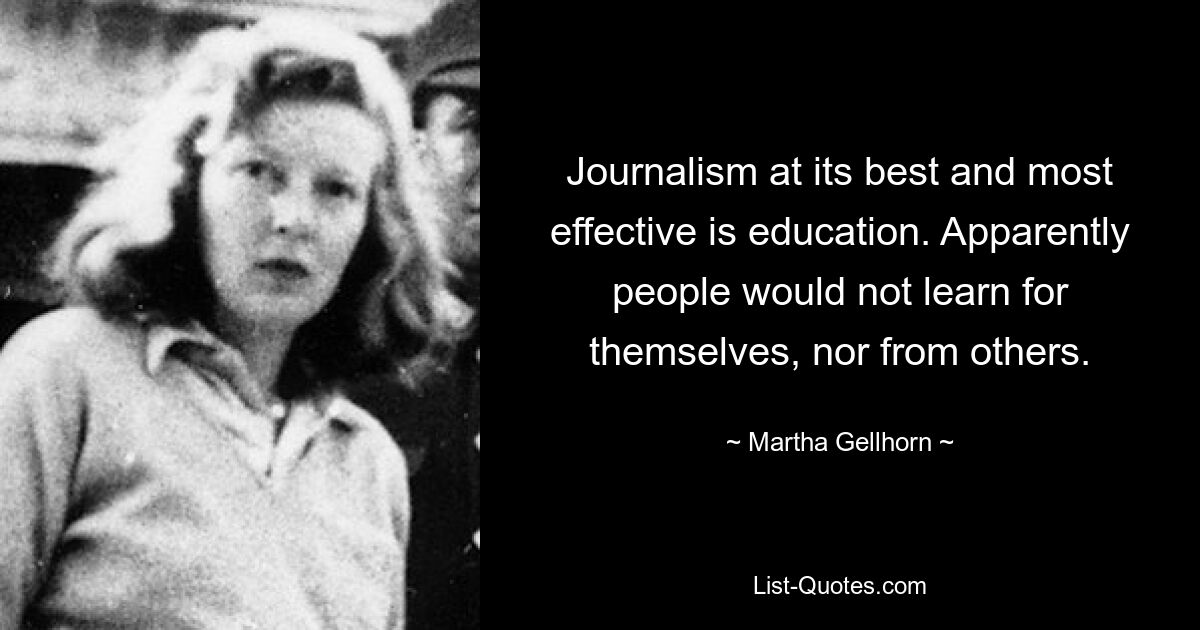 Journalism at its best and most effective is education. Apparently people would not learn for themselves, nor from others. — © Martha Gellhorn