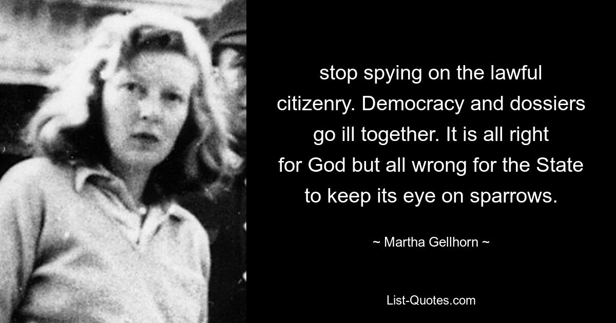 stop spying on the lawful citizenry. Democracy and dossiers go ill together. It is all right for God but all wrong for the State to keep its eye on sparrows. — © Martha Gellhorn