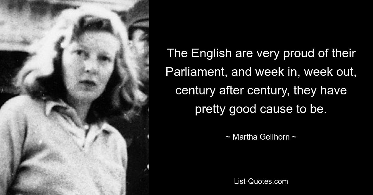 The English are very proud of their Parliament, and week in, week out, century after century, they have pretty good cause to be. — © Martha Gellhorn