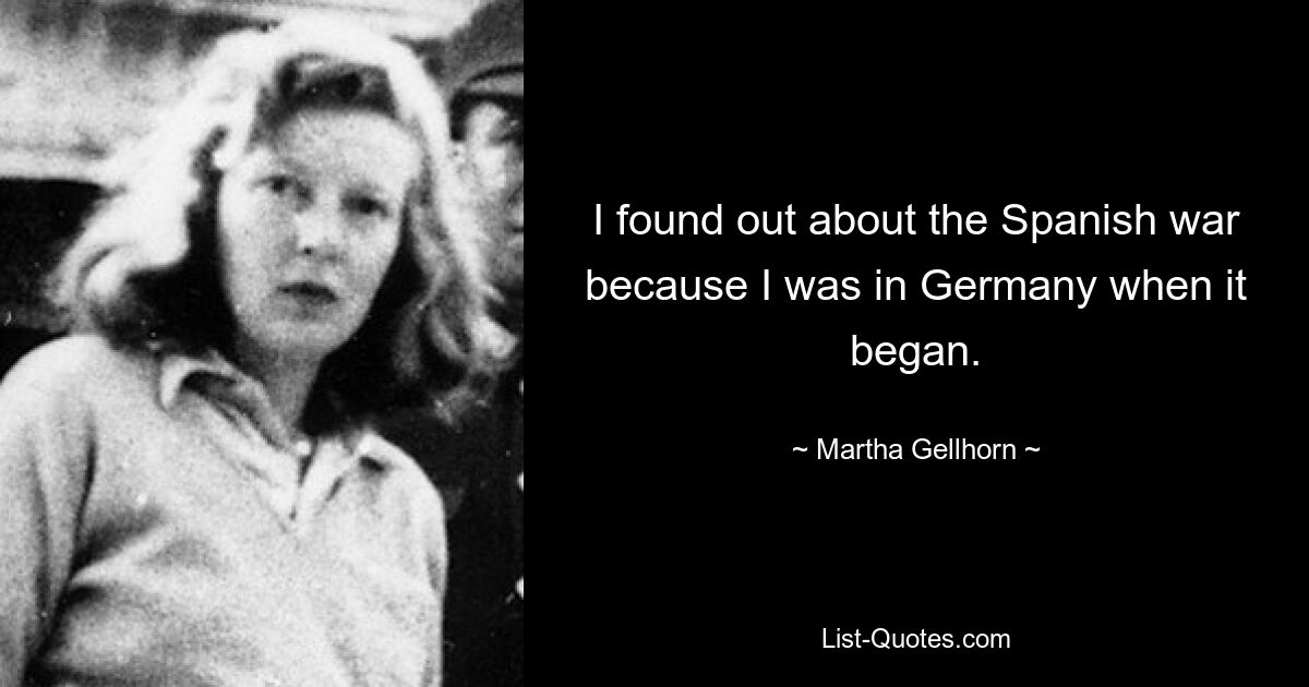 I found out about the Spanish war because I was in Germany when it began. — © Martha Gellhorn