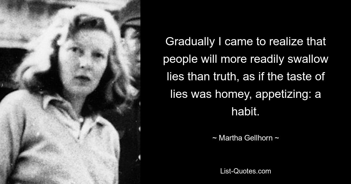 Gradually I came to realize that people will more readily swallow lies than truth, as if the taste of lies was homey, appetizing: a habit. — © Martha Gellhorn