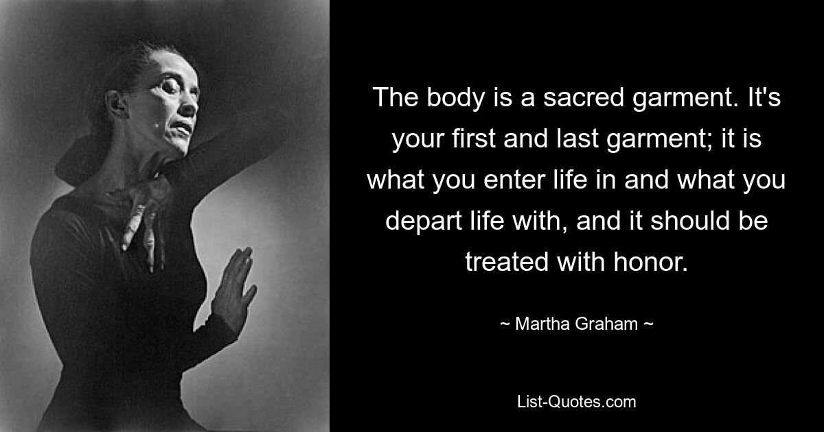 The body is a sacred garment. It's your first and last garment; it is what you enter life in and what you depart life with, and it should be treated with honor. — © Martha Graham