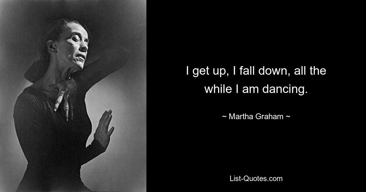 I get up, I fall down, all the while I am dancing. — © Martha Graham