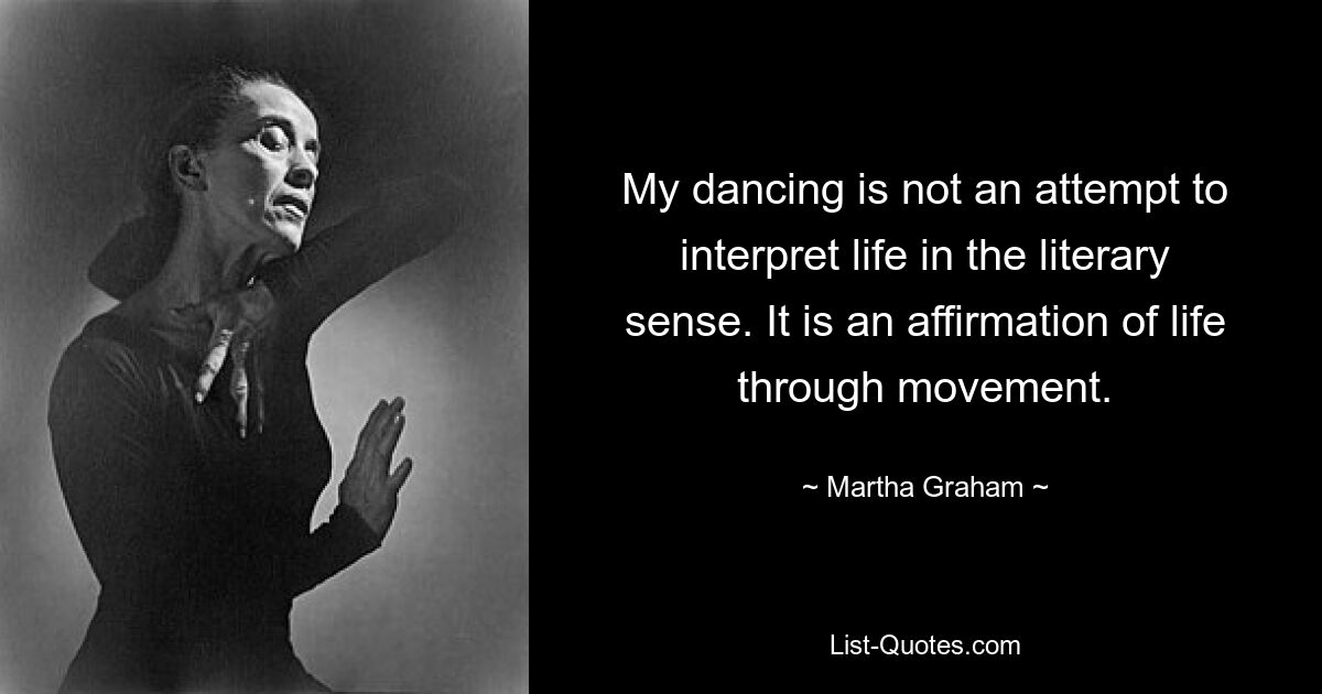 My dancing is not an attempt to interpret life in the literary sense. It is an affirmation of life through movement. — © Martha Graham