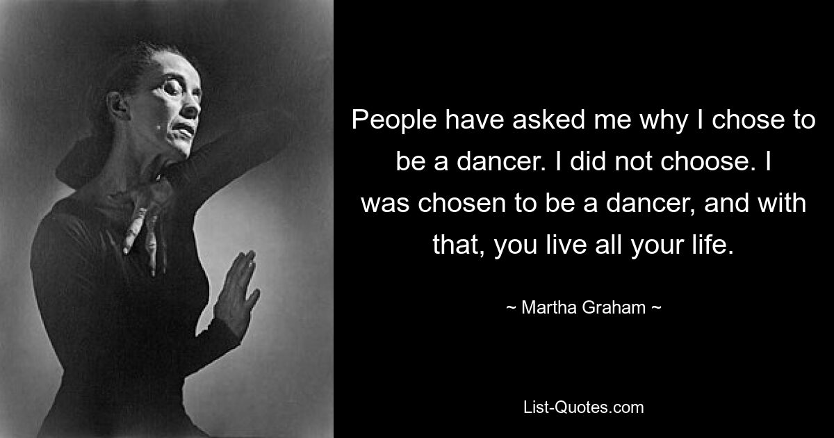 People have asked me why I chose to be a dancer. I did not choose. I was chosen to be a dancer, and with that, you live all your life. — © Martha Graham