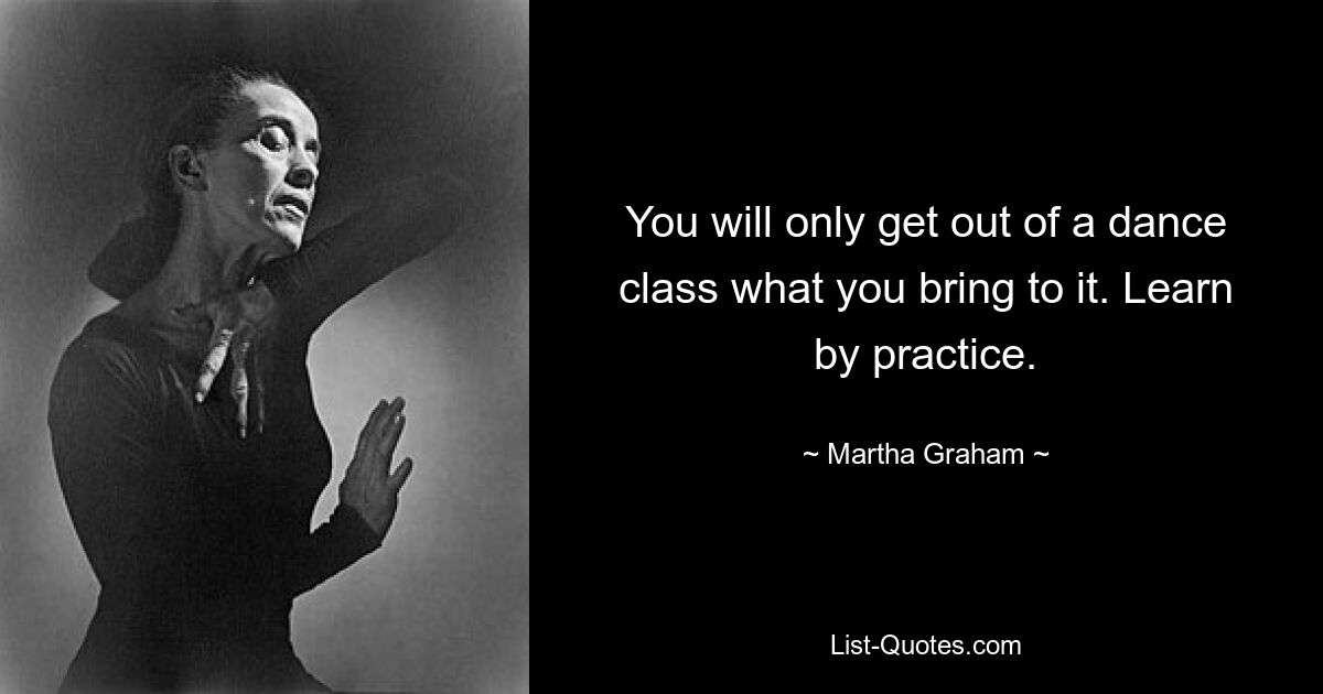 You will only get out of a dance class what you bring to it. Learn by practice. — © Martha Graham