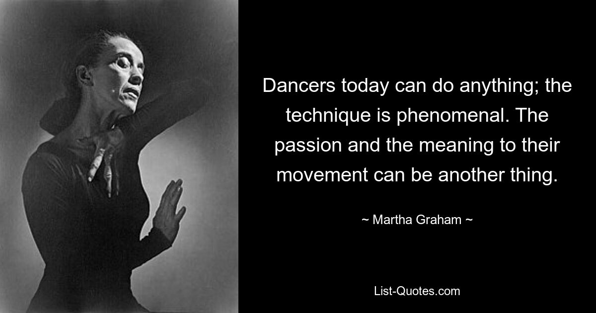 Dancers today can do anything; the technique is phenomenal. The passion and the meaning to their movement can be another thing. — © Martha Graham