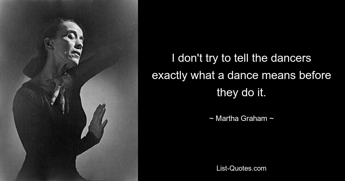 I don't try to tell the dancers exactly what a dance means before they do it. — © Martha Graham