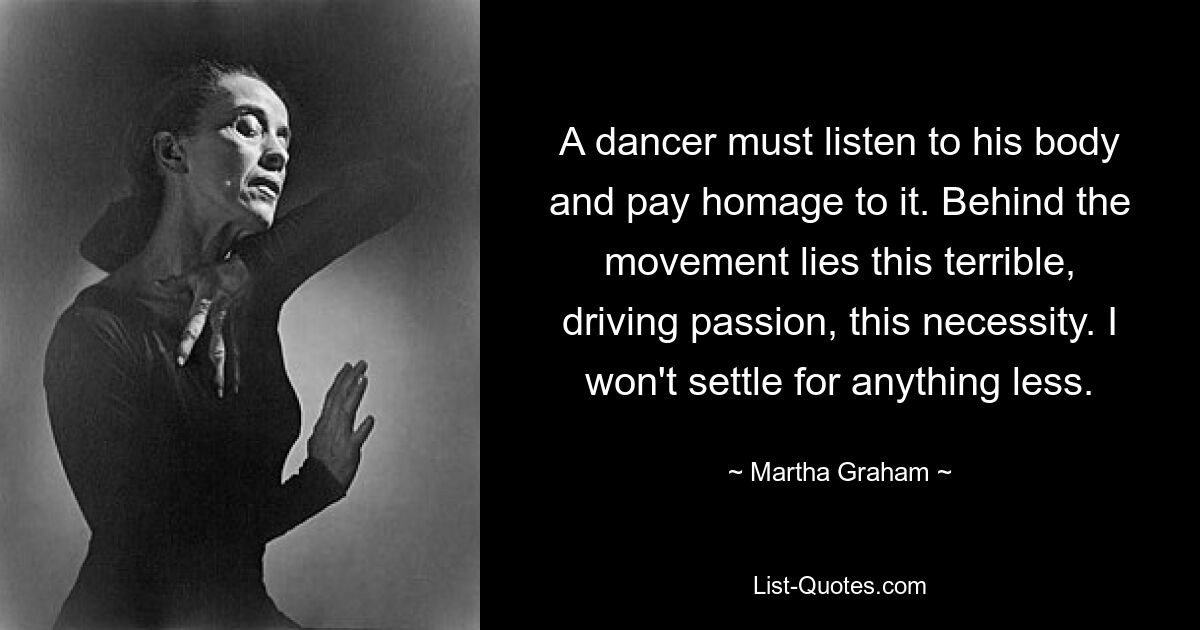 A dancer must listen to his body and pay homage to it. Behind the movement lies this terrible, driving passion, this necessity. I won't settle for anything less. — © Martha Graham