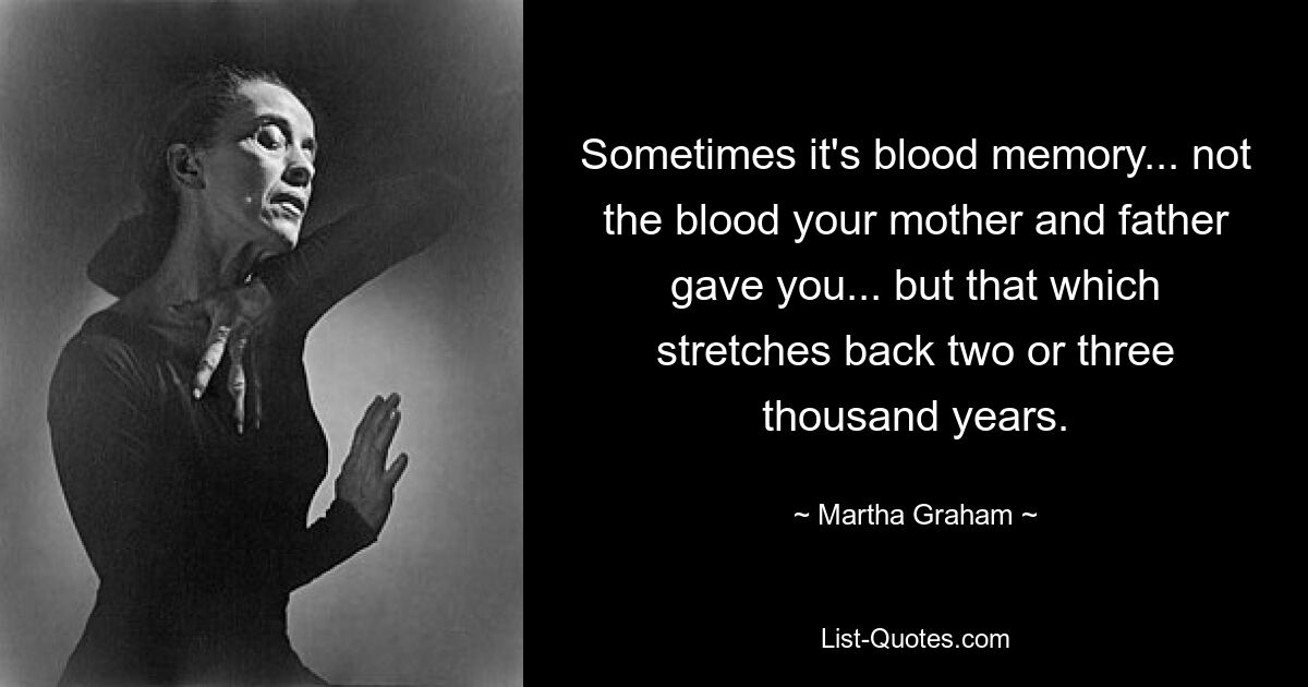 Sometimes it's blood memory... not the blood your mother and father gave you... but that which stretches back two or three thousand years. — © Martha Graham