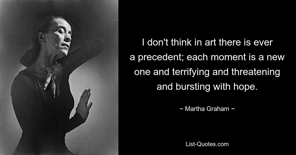 I don't think in art there is ever a precedent; each moment is a new one and terrifying and threatening and bursting with hope. — © Martha Graham