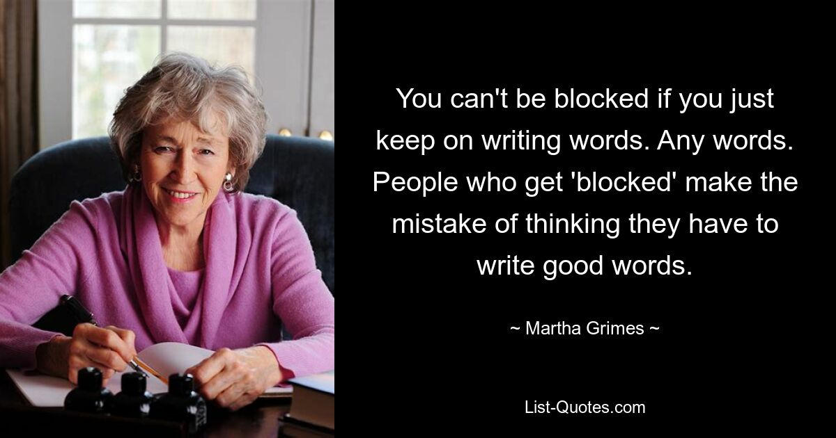 You can't be blocked if you just keep on writing words. Any words. People who get 'blocked' make the mistake of thinking they have to write good words. — © Martha Grimes