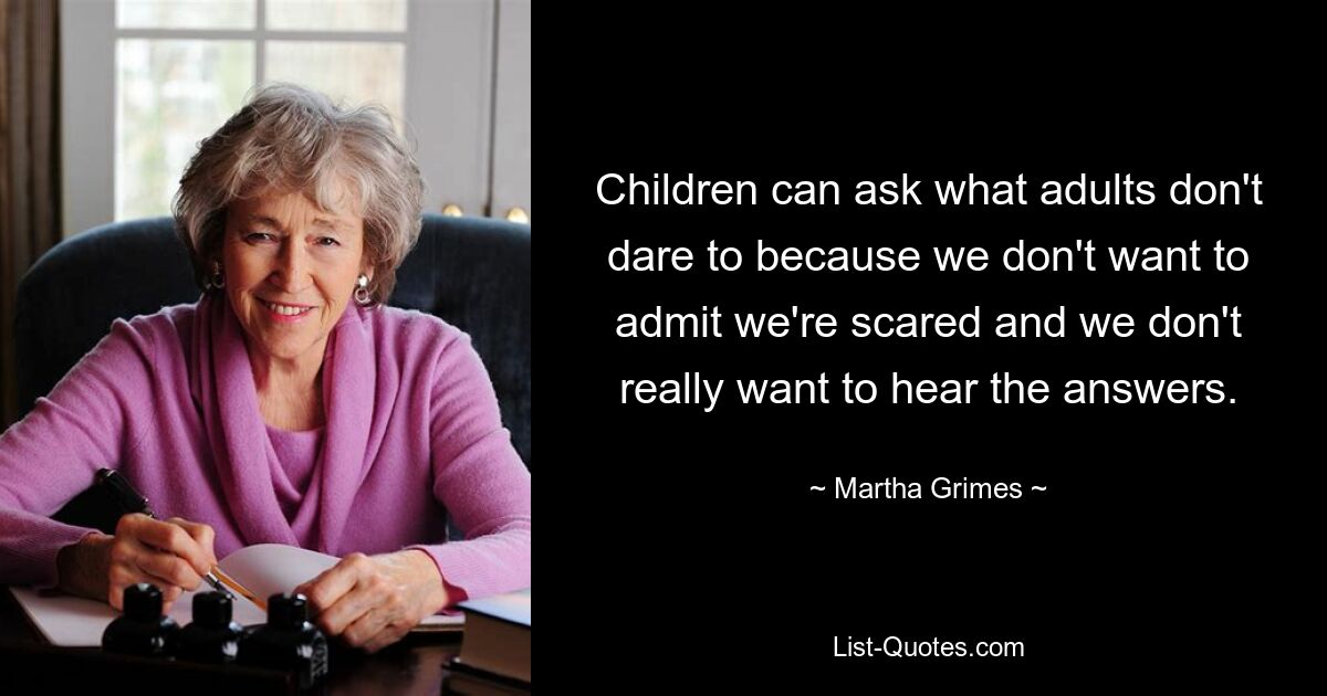 Children can ask what adults don't dare to because we don't want to admit we're scared and we don't really want to hear the answers. — © Martha Grimes