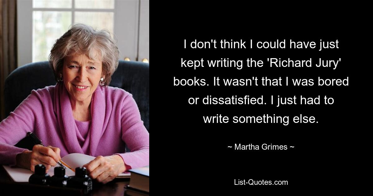 I don't think I could have just kept writing the 'Richard Jury' books. It wasn't that I was bored or dissatisfied. I just had to write something else. — © Martha Grimes