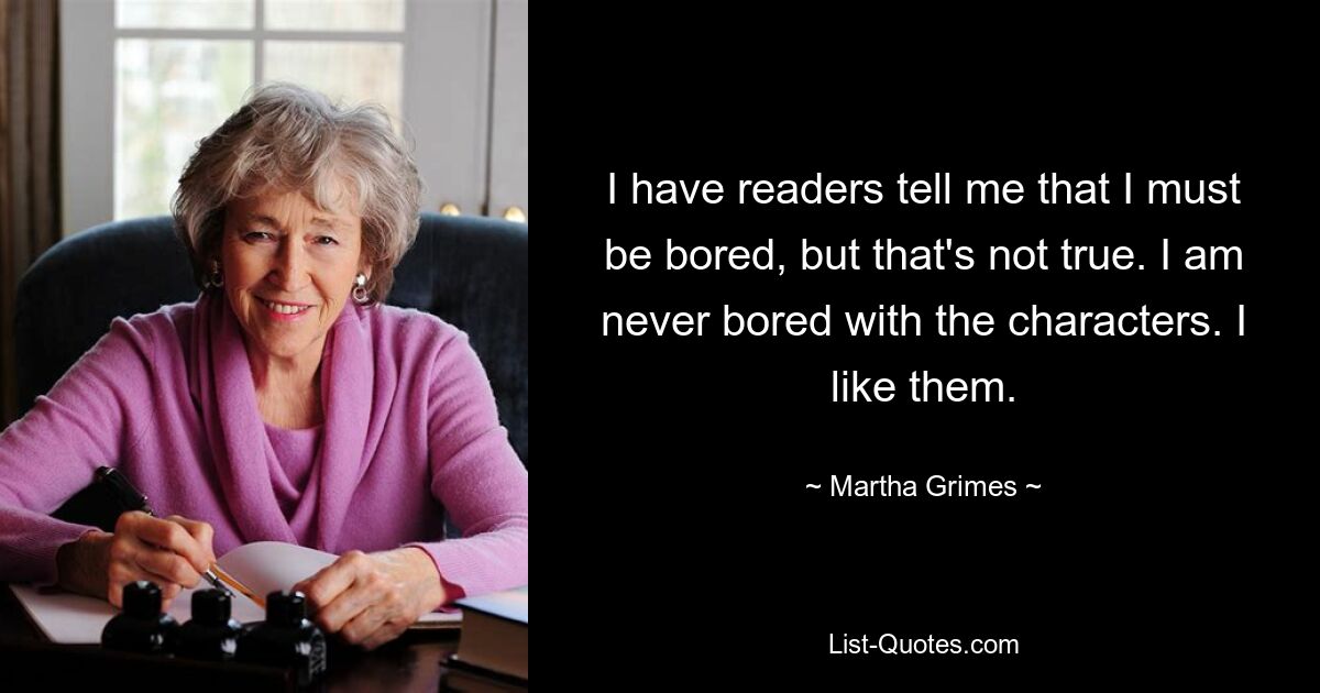 I have readers tell me that I must be bored, but that's not true. I am never bored with the characters. I like them. — © Martha Grimes