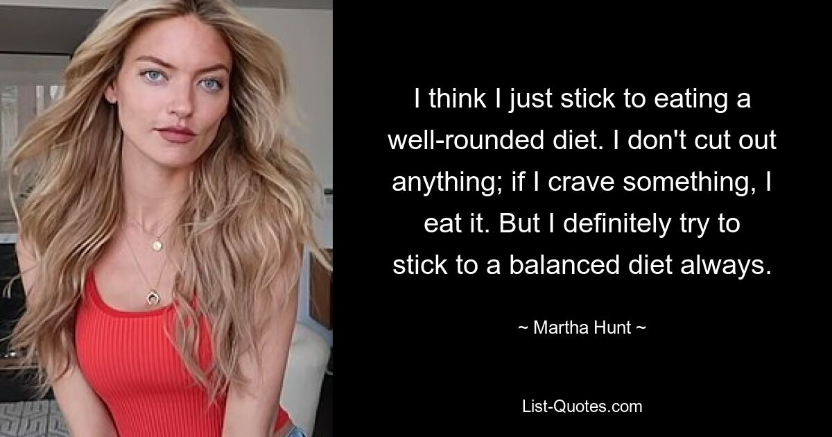 I think I just stick to eating a well-rounded diet. I don't cut out anything; if I crave something, I eat it. But I definitely try to stick to a balanced diet always. — © Martha Hunt