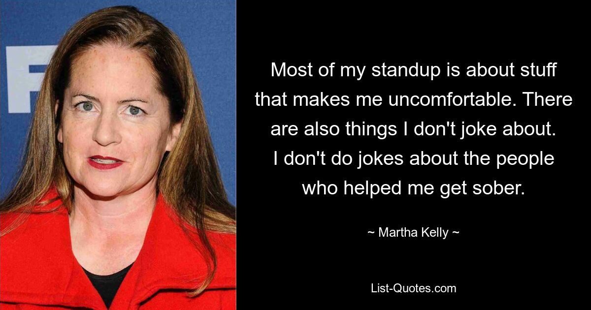 Most of my standup is about stuff that makes me uncomfortable. There are also things I don't joke about. I don't do jokes about the people who helped me get sober. — © Martha Kelly