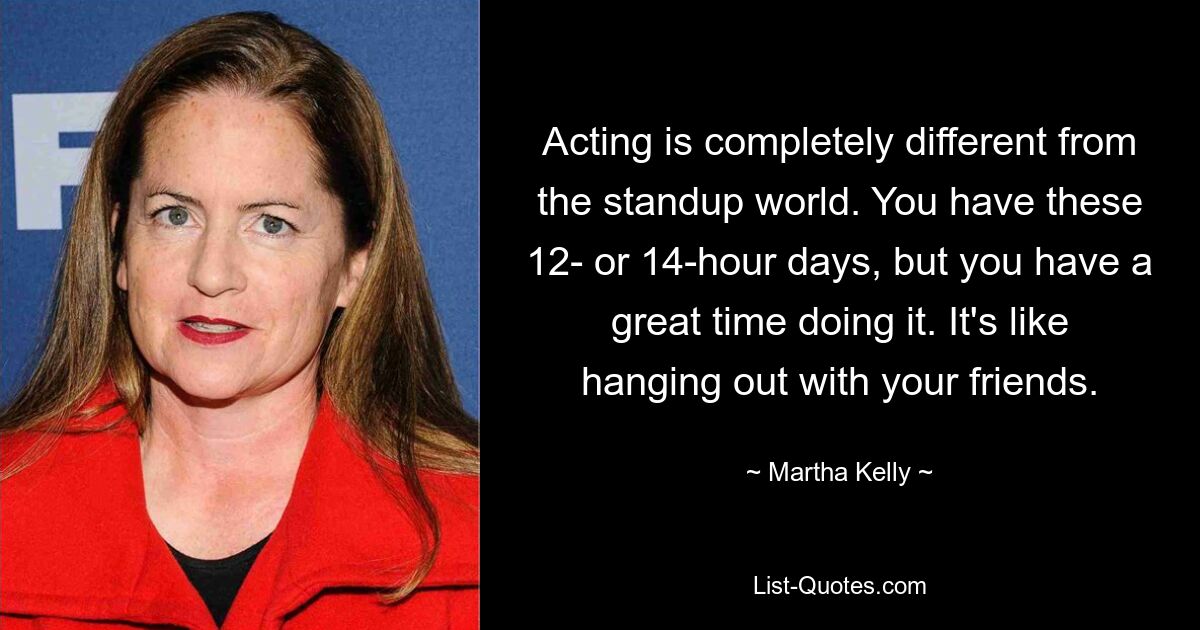 Acting is completely different from the standup world. You have these 12- or 14-hour days, but you have a great time doing it. It's like hanging out with your friends. — © Martha Kelly