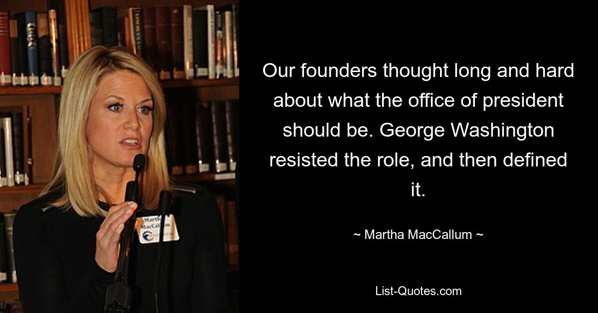 Our founders thought long and hard about what the office of president should be. George Washington resisted the role, and then defined it. — © Martha MacCallum