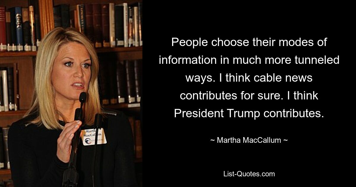 People choose their modes of information in much more tunneled ways. I think cable news contributes for sure. I think President Trump contributes. — © Martha MacCallum