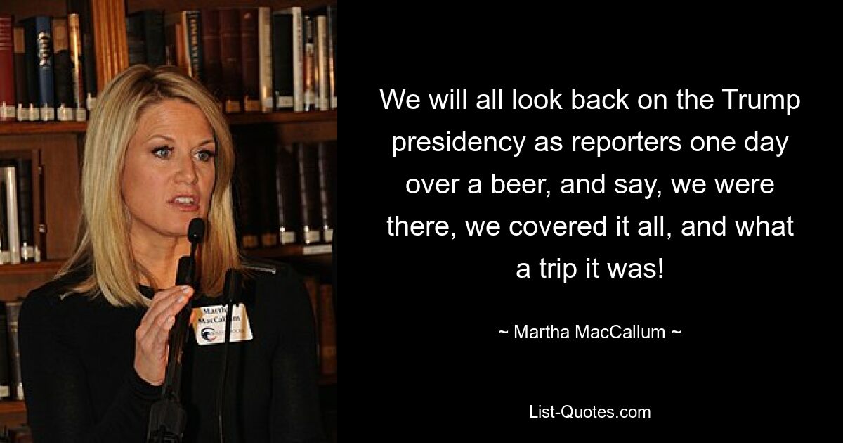 We will all look back on the Trump presidency as reporters one day over a beer, and say, we were there, we covered it all, and what a trip it was! — © Martha MacCallum