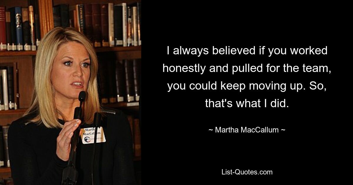 I always believed if you worked honestly and pulled for the team, you could keep moving up. So, that's what I did. — © Martha MacCallum