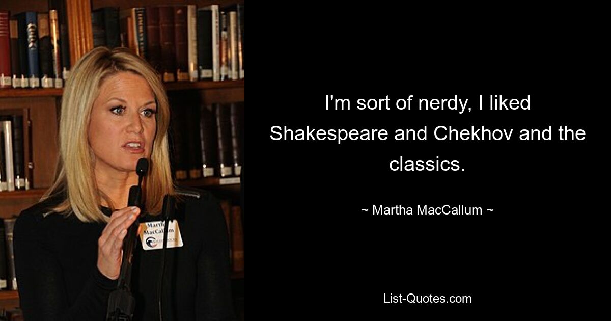 I'm sort of nerdy, I liked Shakespeare and Chekhov and the classics. — © Martha MacCallum