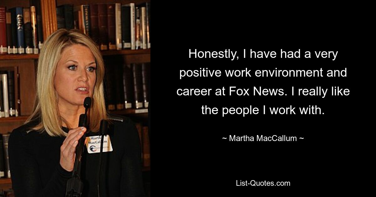 Honestly, I have had a very positive work environment and career at Fox News. I really like the people I work with. — © Martha MacCallum