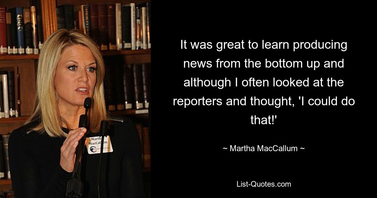 It was great to learn producing news from the bottom up and although I often looked at the reporters and thought, 'I could do that!' — © Martha MacCallum