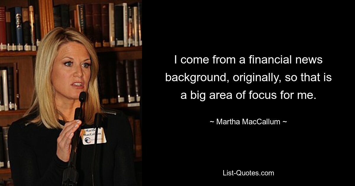 I come from a financial news background, originally, so that is a big area of focus for me. — © Martha MacCallum